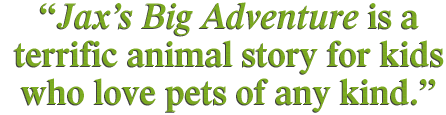 Jaxs Big Adventure is a terrific animal story for kids who love pets of any kind.
